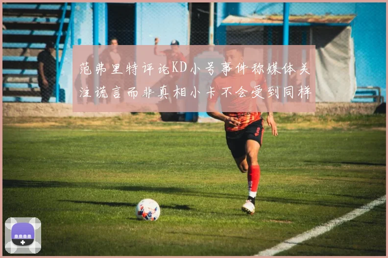 范弗里特评论KD小号事件称媒体关注谎言而非真相小卡不会受到同样打扰