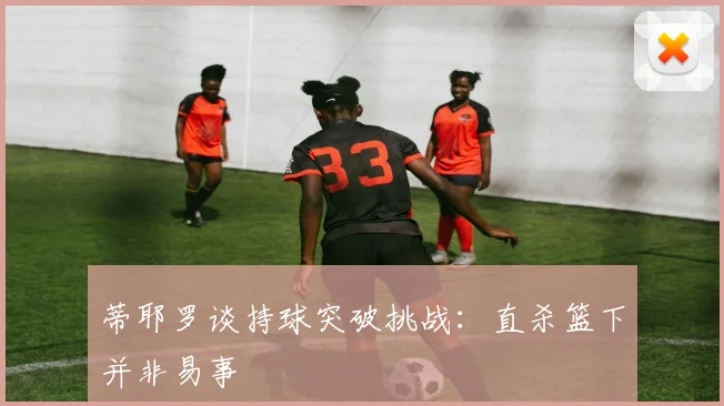 蒂耶罗谈持球突破挑战：直杀篮下并非易事