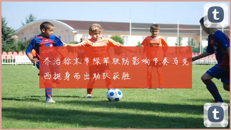 乔治称末节绿军联防影响节奏马克西挺身而出助队获胜