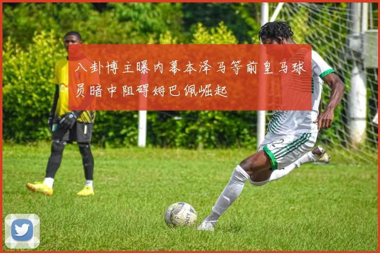 八卦博主曝内幕本泽马等前皇马球员暗中阻碍姆巴佩崛起