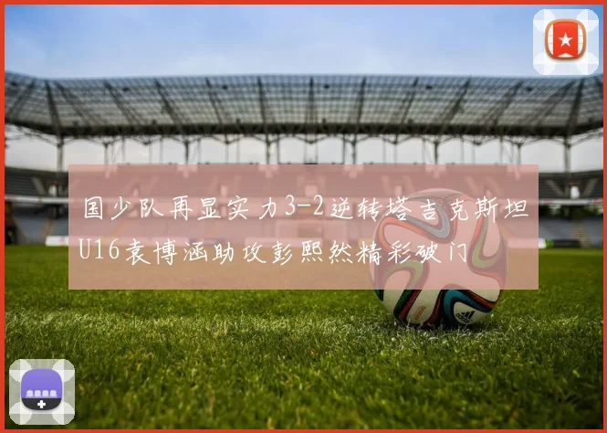 国少队再显实力3-2逆转塔吉克斯坦U16袁博涵助攻彭熙然精彩破门