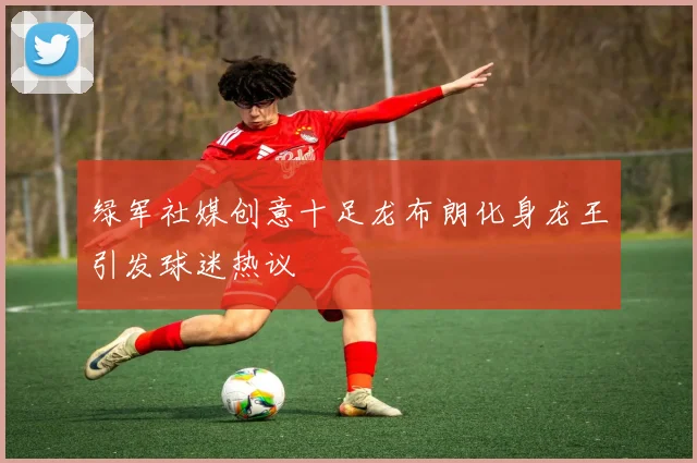 绿军社媒创意十足龙布朗化身龙王引发球迷热议