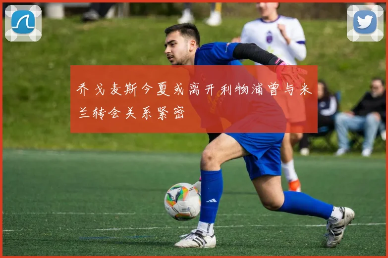 乔戈麦斯今夏或离开利物浦曾与米兰转会关系紧密