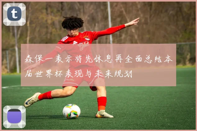 森保一表示将先休息再全面总结本届世界杯表现与未来规划