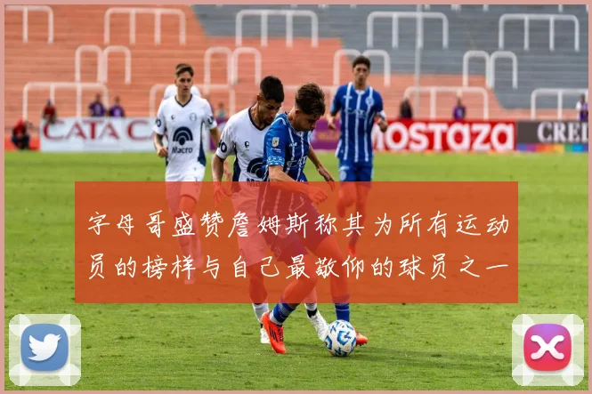 字母哥盛赞詹姆斯称其为所有运动员的榜样与自己最敬仰的球员之一