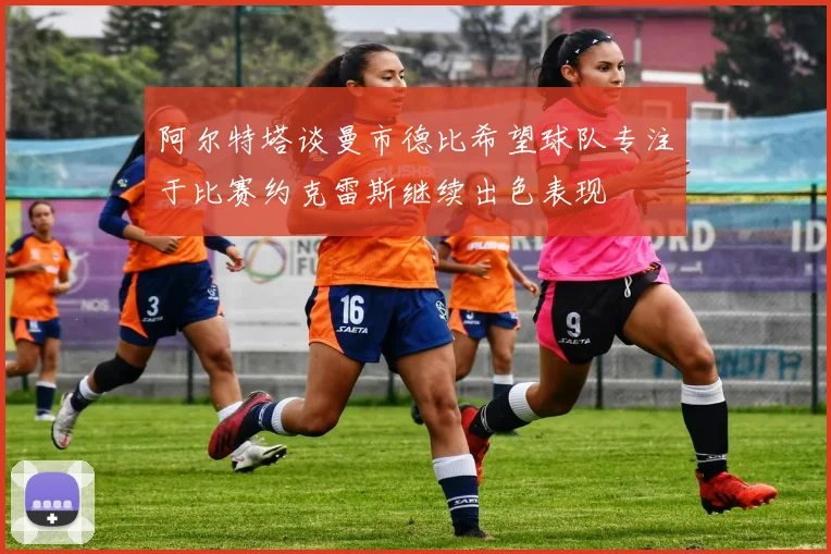 阿尔特塔谈曼市德比希望球队专注于比赛约克雷斯继续出色表现