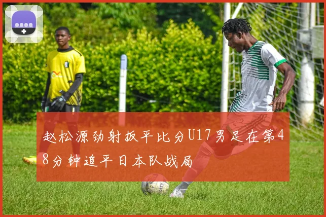 赵松源劲射扳平比分U17男足在第48分钟追平日本队战局