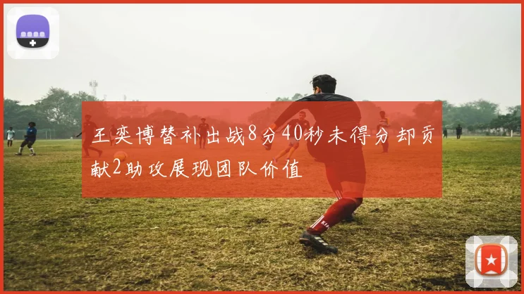 王奕博替补出战8分40秒未得分却贡献2助攻展现团队价值
