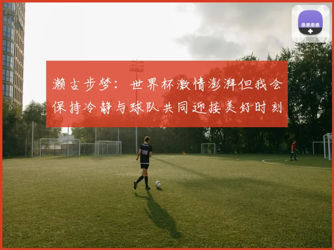 濑古步梦：世界杯激情澎湃但我会保持冷静与球队共同迎接美好时刻