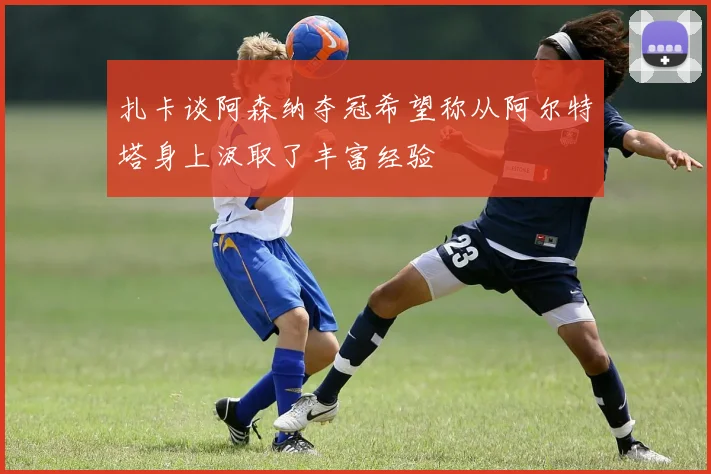 扎卡谈阿森纳夺冠希望称从阿尔特塔身上汲取了丰富经验