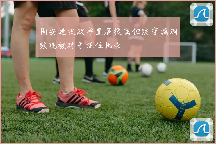 国安进攻效率显著提高但防守漏洞频现被对手抓住机会