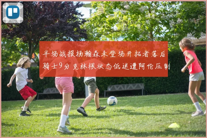半场战报杨瀚森未登场开拓者落后骑士9分克林根状态低迷遭阿伦压制