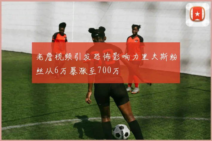 老詹视频引发恐怖影响力里夫斯粉丝从6万暴涨至700万