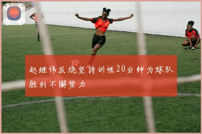 赵继伟发烧坚持训练20分钟为球队胜利不懈努力
